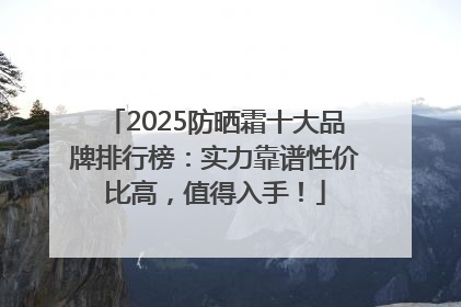 2025防晒霜十大品牌排行榜：实力靠谱性价比高，值得入手！