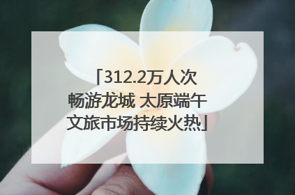 312.2万人次畅游龙城 太原端午文旅市场持续火热