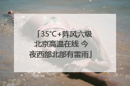 35℃+阵风六级 北京高温在线 今夜西部北部有雷雨