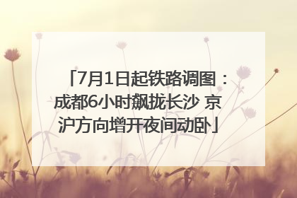 7月1日起铁路调图：成都6小时飙拢长沙 京沪方向增开夜间动卧